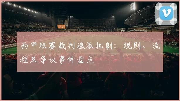西甲联赛裁判选派机制：规则、流程及争议事件盘点