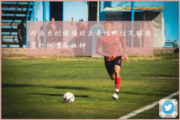 内马尔的球场好友是谁哪位足球明星对他情有独钟