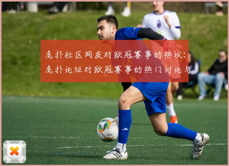 虎扑社区网友对欧冠赛事的热议：虎扑论坛对欧冠赛事的热门讨论与评论