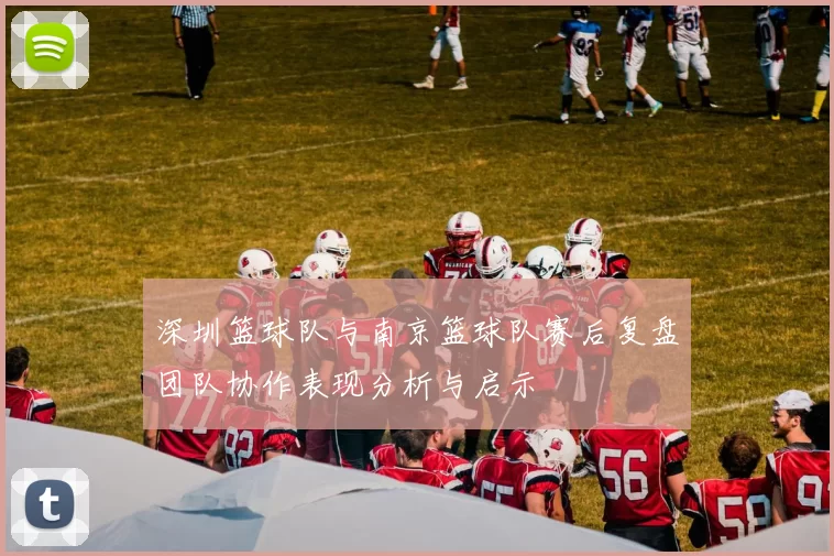 深圳篮球队与南京篮球队赛后复盘团队协作表现分析与启示