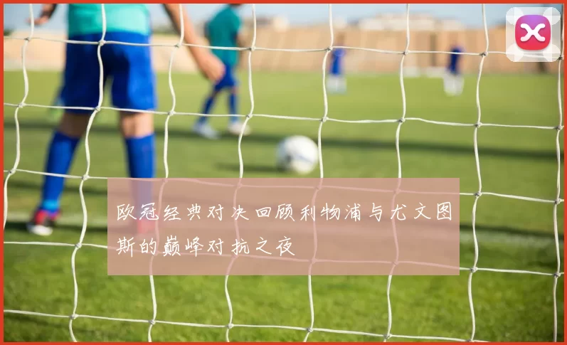 欧冠经典对决回顾利物浦与尤文图斯的巅峰对抗之夜