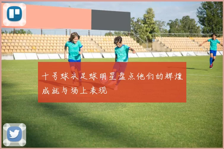 十号球衣足球明星盘点他们的辉煌成就与场上表现