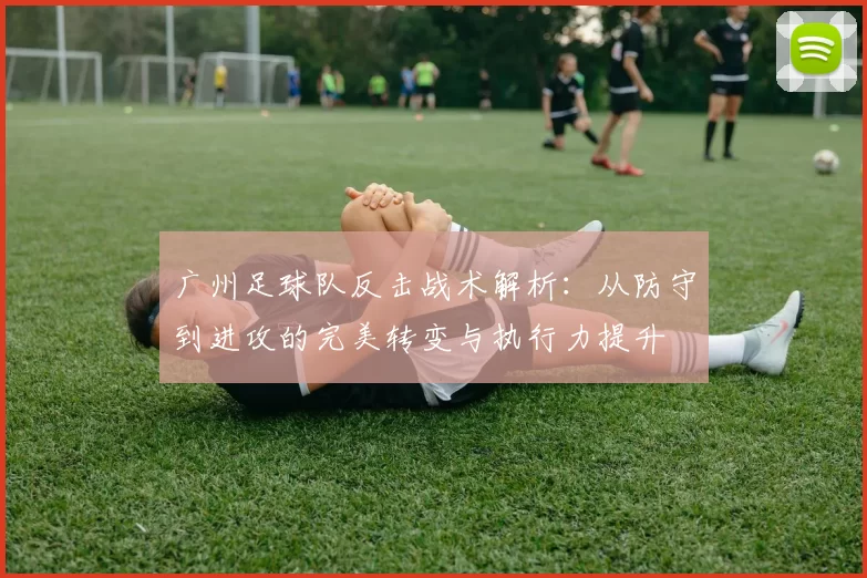 广州足球队反击战术解析：从防守到进攻的完美转变与执行力提升