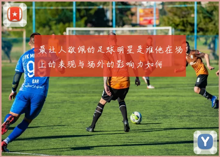 最让人敬佩的足球明星是谁他在场上的表现与场外的影响力如何