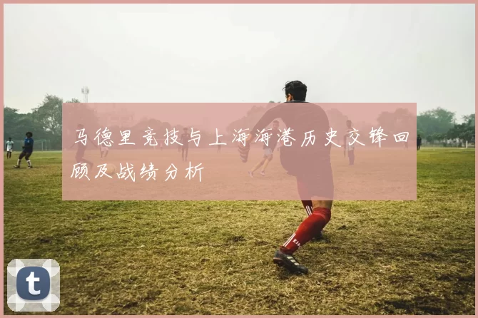 马德里竞技与上海海港历史交锋回顾及战绩分析