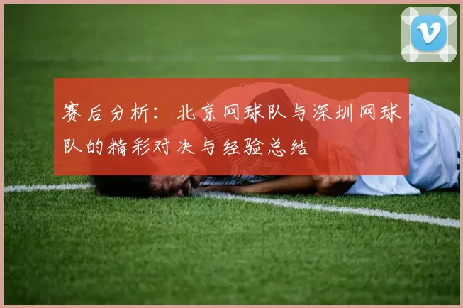 赛后分析：北京网球队与深圳网球队的精彩对决与经验总结