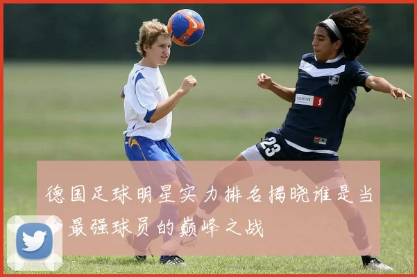 德国足球明星实力排名揭晓谁是当今最强球员的巅峰之战