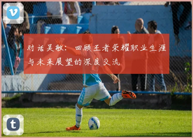 对话吴敏：回顾王者荣耀职业生涯与未来展望的深度交流