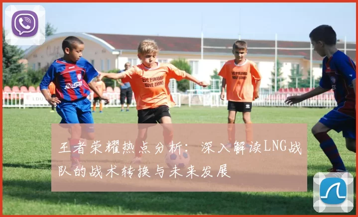 王者荣耀热点分析：深入解读LNG战队的战术转换与未来发展