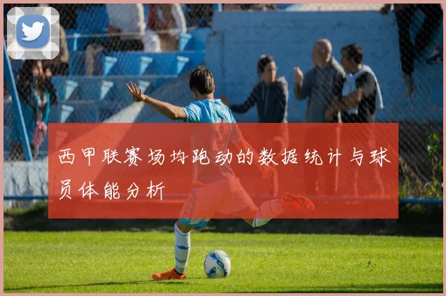 西甲联赛场均跑动的数据统计与球员体能分析