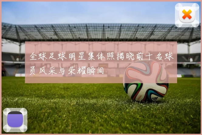 全球足球明星集体照揭晓前十名球员风采与荣耀瞬间