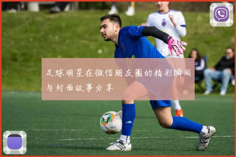 足球明星在微信朋友圈的精彩瞬间与封面故事分享