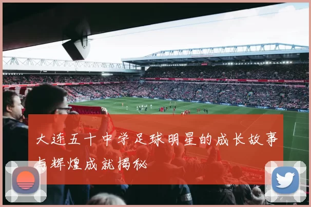 大连五十中学足球明星的成长故事与辉煌成就揭秘
