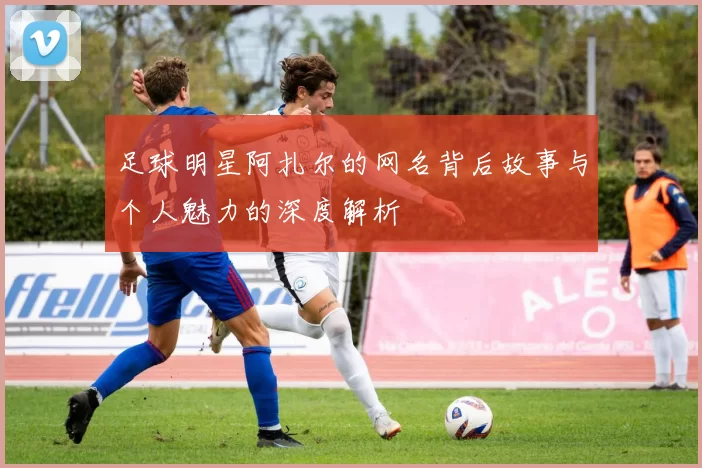 足球明星阿扎尔的网名背后故事与个人魅力的深度解析