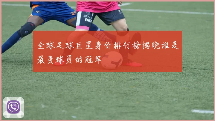 全球足球巨星身价排行榜揭晓谁是最贵球员的冠军