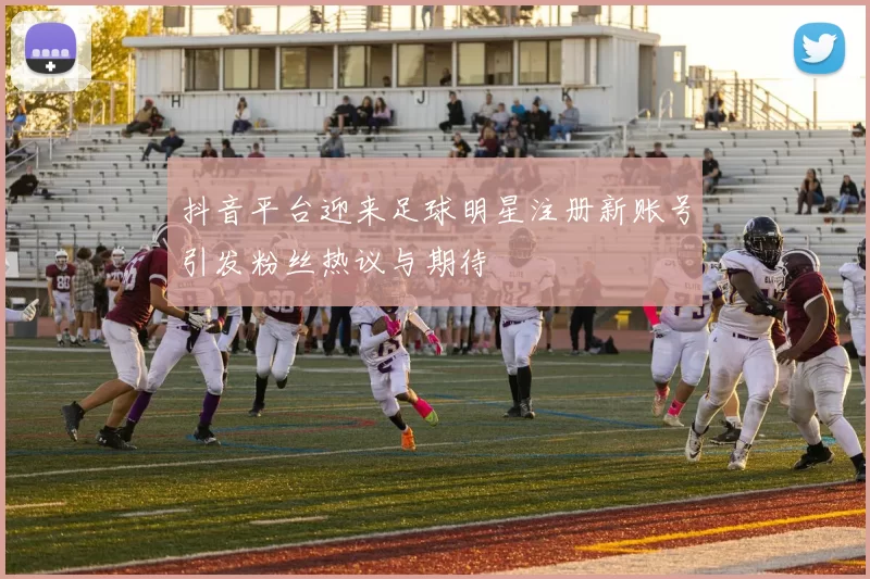 抖音平台迎来足球明星注册新账号引发粉丝热议与期待