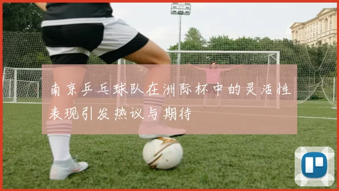 南京乒乓球队在洲际杯中的灵活性表现引发热议与期待