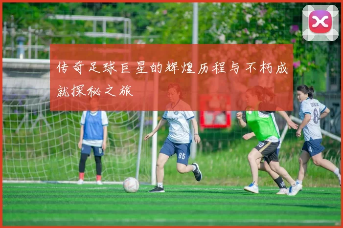 传奇足球巨星的辉煌历程与不朽成就探秘之旅