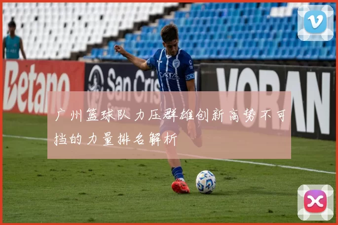 广州篮球队力压群雄创新高势不可挡的力量排名解析