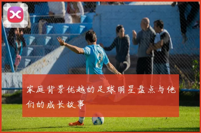 家庭背景优越的足球明星盘点与他们的成长故事