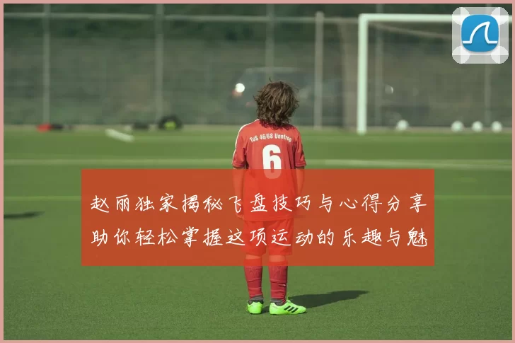 赵丽独家揭秘飞盘技巧与心得分享助你轻松掌握这项运动的乐趣与魅力
