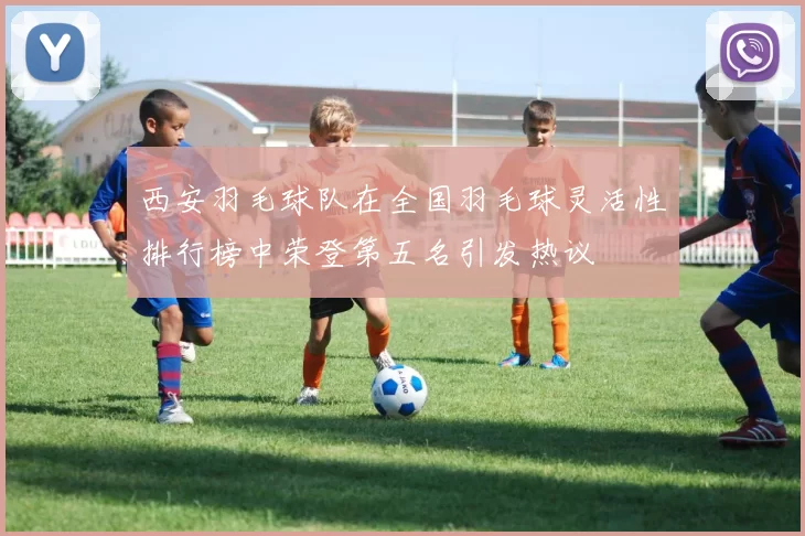 西安羽毛球队在全国羽毛球灵活性排行榜中荣登第五名引发热议