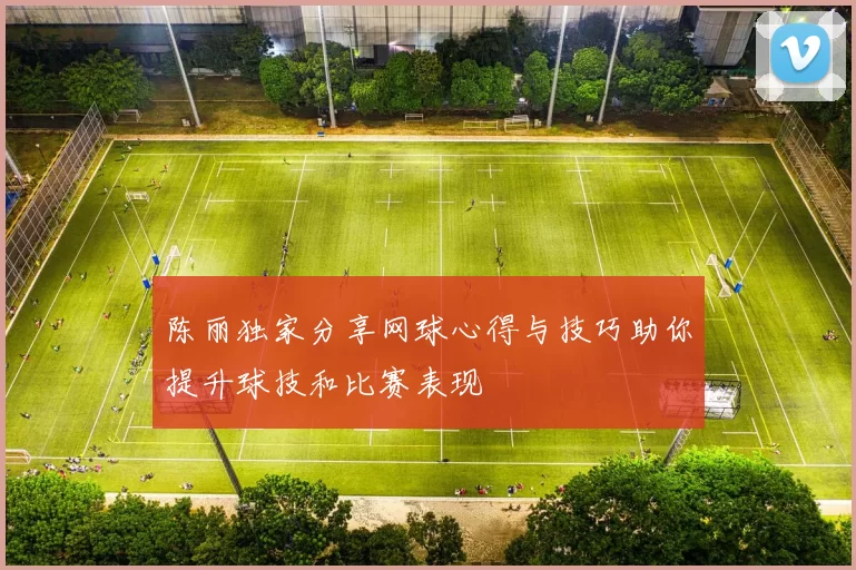 陈丽独家分享网球心得与技巧助你提升球技和比赛表现