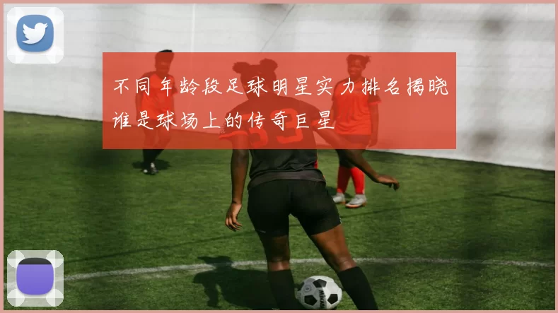 不同年龄段足球明星实力排名揭晓谁是球场上的传奇巨星