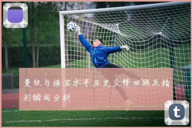 曼联与横滨水手历史交锋回顾及精彩瞬间分析