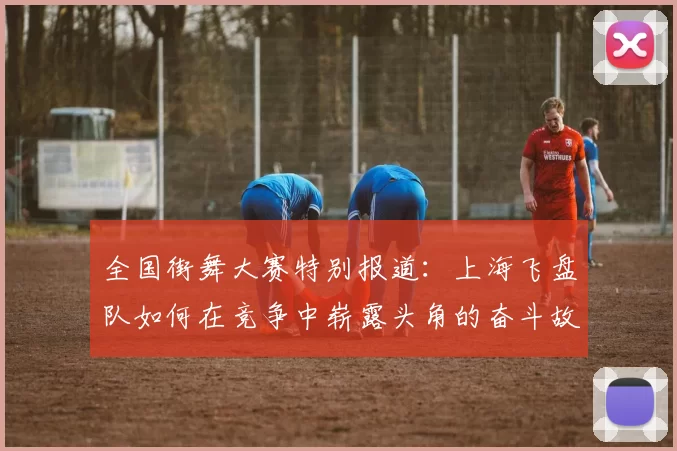 全国街舞大赛特别报道：上海飞盘队如何在竞争中崭露头角的奋斗故事