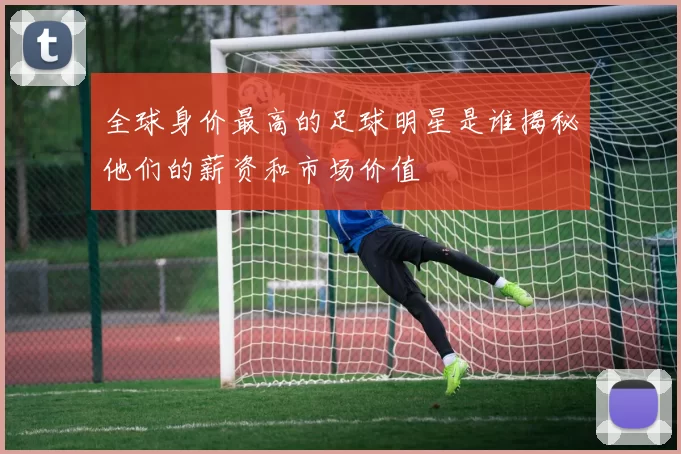 全球身价最高的足球明星是谁揭秘他们的薪资和市场价值