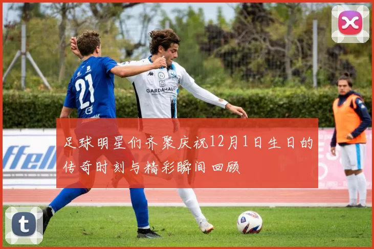 足球明星们齐聚庆祝12月1日生日的传奇时刻与精彩瞬间回顾