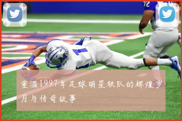 重温1997年足球明星联队的辉煌岁月与传奇故事