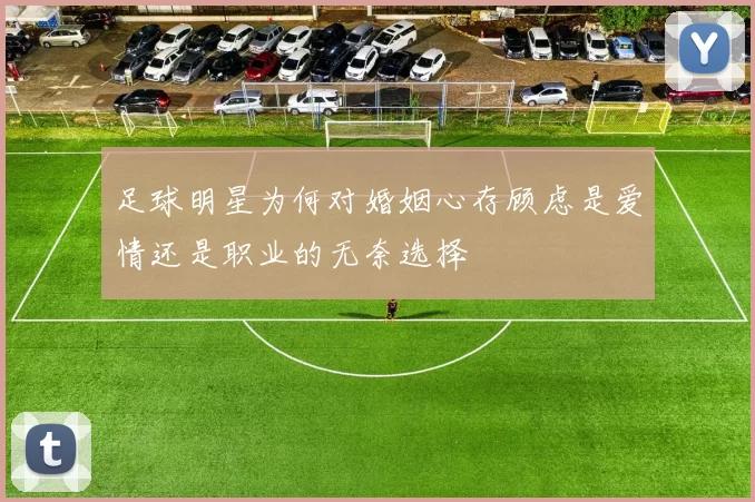 足球明星为何对婚姻心存顾虑是爱情还是职业的无奈选择