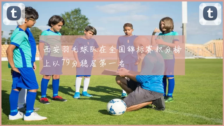 西安羽毛球队在全国锦标赛积分榜上以79分稳居第一名