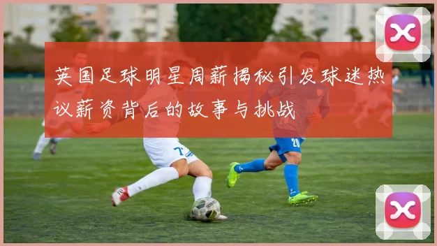 英国足球明星周薪揭秘引发球迷热议薪资背后的故事与挑战