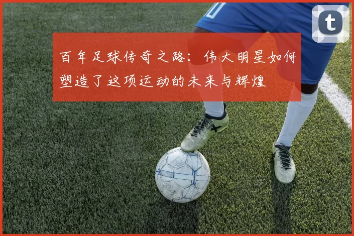 百年足球传奇之路：伟大明星如何塑造了这项运动的未来与辉煌