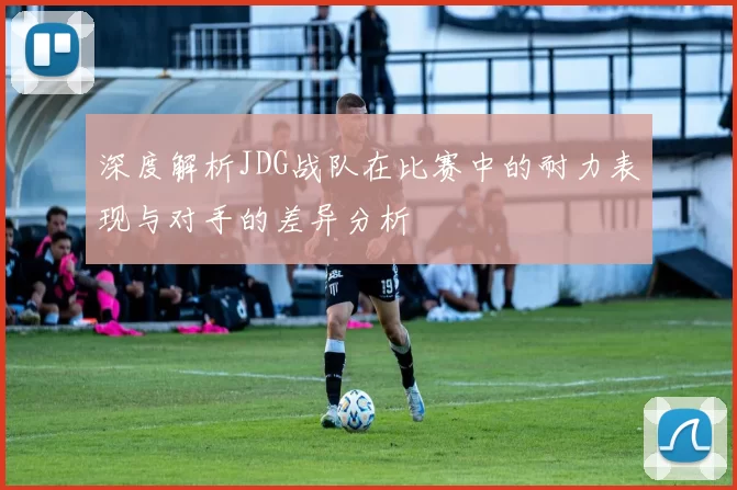 深度解析JDG战队在比赛中的耐力表现与对手的差异分析