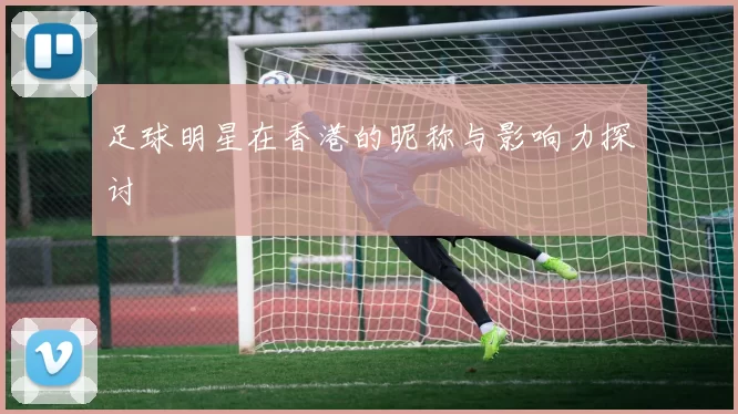 足球明星在香港的昵称与影响力探讨