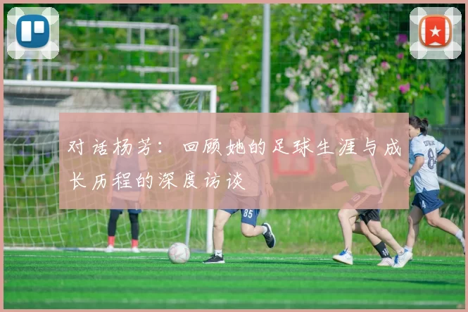 对话杨芳：回顾她的足球生涯与成长历程的深度访谈