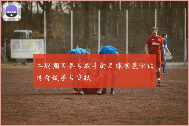 二战期间参与战斗的足球明星们的传奇故事与贡献