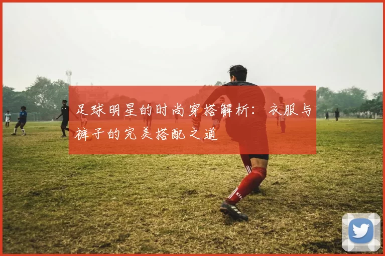 足球明星的时尚穿搭解析：衣服与裤子的完美搭配之道