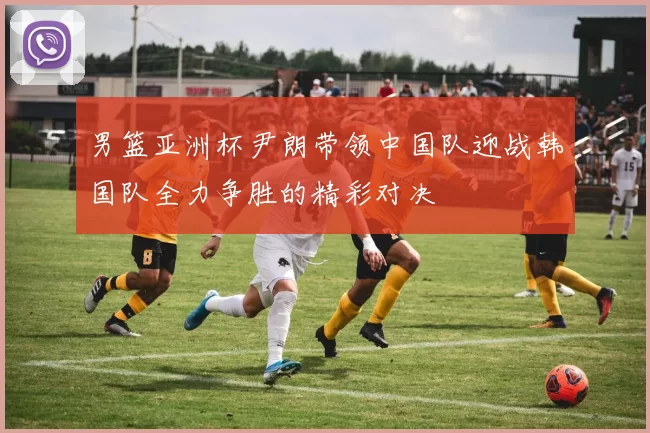 男篮亚洲杯尹朗带领中国队迎战韩国队全力争胜的精彩对决