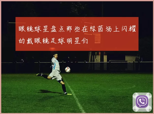 眼镜球星盘点那些在绿茵场上闪耀的戴眼镜足球明星们