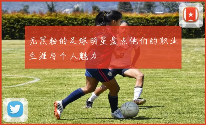 无黑粉的足球明星盘点他们的职业生涯与个人魅力