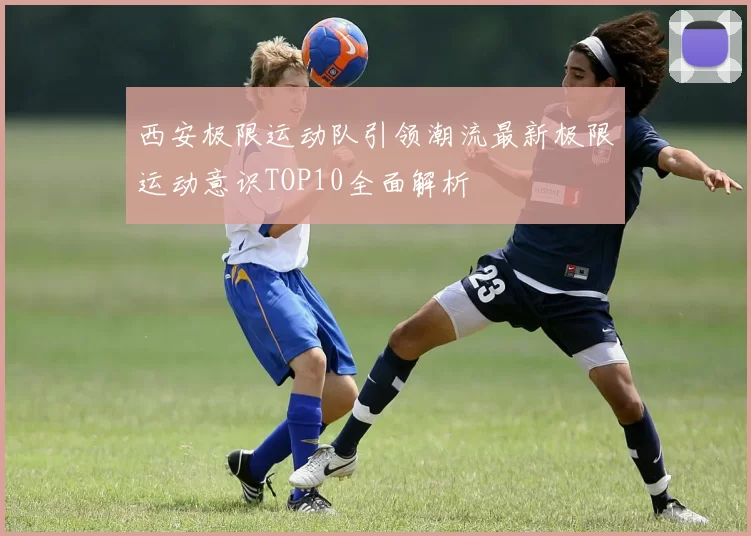 西安极限运动队引领潮流最新极限运动意识TOP10全面解析