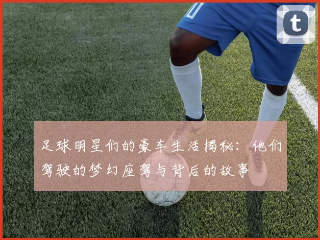 足球明星们的豪车生活揭秘：他们驾驶的梦幻座驾与背后的故事