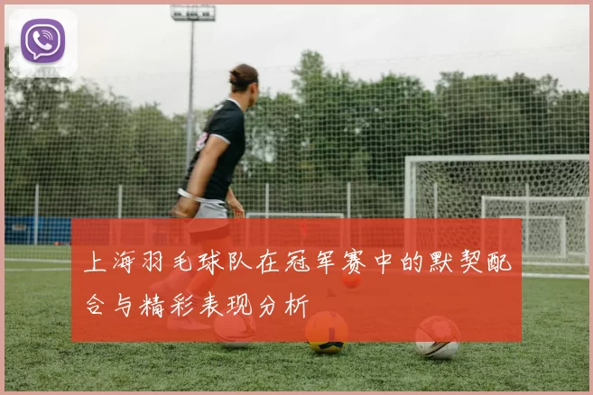 上海羽毛球队在冠军赛中的默契配合与精彩表现分析