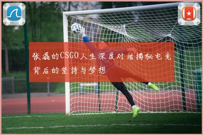张磊的CSGO人生深度对话揭秘电竞背后的坚持与梦想