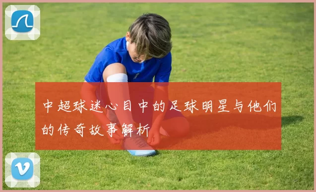 中超球迷心目中的足球明星与他们的传奇故事解析